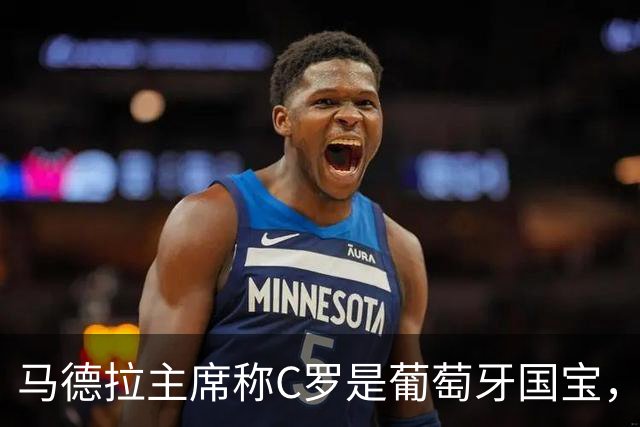 马德拉主席称C罗是葡萄牙国宝，需以特殊态度对待